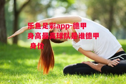 乐鱼足彩app-德甲身高最高球队是谁德甲 身价