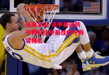 乐鱼足彩-法甲最佳防守阵容法甲最佳防守阵容排名