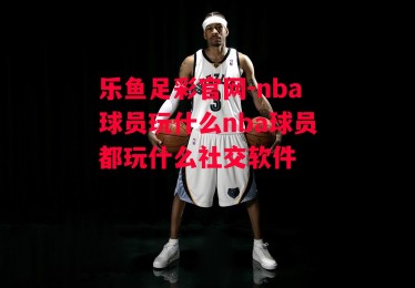 乐鱼足彩官网-nba球员玩什么nba球员都玩什么社交软件